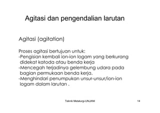 Agitasi dan pengendalian larutan

Agitasi (agitation)

Proses agitasi bertujuan untuk:
-Pengisian kembali ion-ion logam yang berkurang
 didekat katoda atau benda kerja
-Mencegah terjadinya gelembung udara pada
 bagian permukaan benda kerja.
-Menghindari penumpukan unsur-unsur/ion-ion
 logam dalam larutan .


                      Teknik Metalurgi-UNJANI     14
 