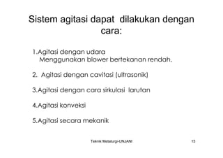 Sistem agitasi dapat dilakukan dengan
                 cara:

1.Agitasi dengan udara
  Menggunakan blower bertekanan rendah.

2. Agitasi dengan cavitasi (ultrasonik)

3.Agitasi dengan cara sirkulasi larutan

4.Agitasi konveksi

5.Agitasi secara mekanik


                     Teknik Metalurgi-UNJANI   15
 
