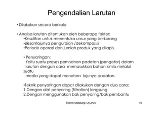 Pengendalian Larutan
• Dilakukan secara berkala

• Analisa larutan ditentukan oleh beberapa faktor:
    •Kesulitan untuk menentuka unsur yang berkurang
    •Besar/lajunya penguraian /dekomposisi
    •Periode operasi dan jumlah produk yang dilapis.

   • Penyaringan:
     Yaitu suatu proses pemisahan padatan (pengotor) dalam
     larutan dengan cara memasukkan bahan kimia melalui
   suatu
     media yang dapat menahan lajunya padatan.

   •Teknik penyaringan dapat dilakukan dengan dua cara:
   1.Dengan alat penyaring (filtration) langsung
   2.Dengan menggunakan bak penyaring/bak pembantu

                         Teknik Metalurgi-UNJANI             16
 
