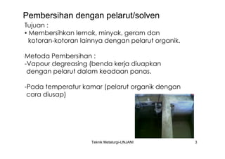 Pembersihan dengan pelarut/solven
Tujuan :
• Membersihkan lemak, minyak, geram dan
  kotoran-kotoran lainnya dengan pelarut organik.

Metoda Pembersihan :
-Vapour degreasing (benda kerja diuapkan
 dengan pelarut dalam keadaan panas.

-Pada temperatur kamar (pelarut organik dengan
 cara diusap)




                     Teknik Metalurgi-UNJANI        3
 