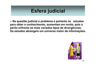 10
Esfera judicial
Na questão judicial o problema e portanto os estudos
para obter o conhecimento, aumentam em muito, pois o
perito enfrenta os mais variados tipos de divergências.
Os estudos abrangem um universo maior de informações.
 