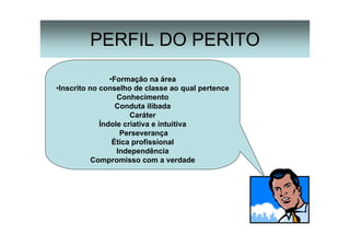 15
PERFIL DO PERITO
•Formação na área
•Inscrito no conselho de classe ao qual pertence
Conhecimento
Conduta ilibada
Caráter
Índole criativa e intuitiva
Perseverança
Ética profissional
Independência
Compromisso com a verdade
 