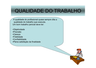 16
QUALIDADE DO TRABALHO
A qualidade do profissional quase sempre dita a
qualidade do trabalho que executa.
Um bom trabalho pericial deve ter:
•Objetividade
•Precisão
•Clareza
•Fidelidade
•Confiabilidade
•Plena satisfação da finalidade
 