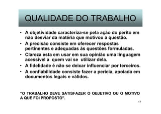 17
QUALIDADE DO TRABALHO
• A objetividade caracteriza-se pela ação do perito em
não desviar da matéria que motivou a questão.
• A precisão consiste em oferecer respostas
pertinentes e adequadas às questões formuladas.
• Clareza esta em usar em sua opinião uma linguagem
acessível a quem vai se utilizar dela.
• A fidelidade é não se deixar influenciar por terceiros.
• A confiabilidade consiste fazer a perícia, apoiada em
documentos legais e válidos.
“O TRABALHO DEVE SATISFAZER O OBJETIVO OU O MOTIVOO TRABALHO DEVE SATISFAZER O OBJETIVO OU O MOTIVO
A QUE FOI PROPOSTOA QUE FOI PROPOSTO””..
 