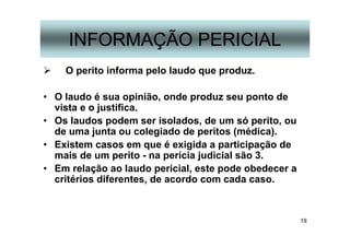 19
INFORMAÇÃO PERICIAL
O perito informa pelo laudo que produz.
• O laudo é sua opinião, onde produz seu ponto de
vista e o justifica.
• Os laudos podem ser isolados, de um só perito, ou
de uma junta ou colegiado de peritos (médica).
• Existem casos em que é exigida a participação de
mais de um perito - na perícia judicial são 3.
• Em relação ao laudo pericial, este pode obedecer a
critérios diferentes, de acordo com cada caso.
 