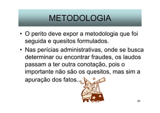 20
METODOLOGIA
• O perito deve expor a metodologia que foi
seguida e quesitos formulados.
• Nas perícias administrativas, onde se busca
determinar ou encontrar fraudes, os laudos
passam a ter outra conotação, pois o
importante não são os quesitos, mas sim a
apuração dos fatos..
 