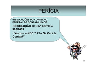 22
PERÍCIA
•RESOLUÇÕES DO CONSELHO
FEDERAL DE CONTABILIDADE
•RESOLUÇÃO CFC Nº 857/99 e
985/2003
•“Aprova a NBC T 13 – Da Perícia
Contábil”
 