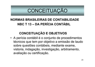 23
CONCEITUAÇÃO
NORMAS BRASILEIRAS DE CONTABILIDADE
NBC T 13 – DA PERÍCIA CONTÁBIL
CONCEITUAÇÃO E OBJETIVOS
• A perícia contábil é o conjunto de procedimentos
técnicos que tem por objetivo a emissão de laudo
sobre questões contábeis, mediante exame,
vistoria, indagação, investigação, arbitramento,
avaliação ou certificação.
 