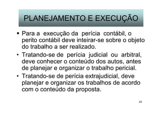 24
PLANEJAMENTO E EXECUÇÃO
Para a execução da perícia contábil, o
perito contábil deve inteirar-se sobre o objeto
do trabalho a ser realizado.
• Tratando-se de perícia judicial ou arbitral,
deve conhecer o conteúdo dos autos, antes
de planejar e organizar o trabalho pericial.
• Tratando-se de perícia extrajudicial, deve
planejar e organizar os trabalhos de acordo
com o conteúdo da proposta.
 