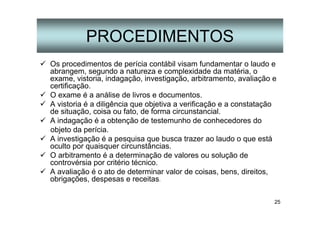 25
PROCEDIMENTOS
Os procedimentos de perícia contábil visam fundamentar o laudo e
abrangem, segundo a natureza e complexidade da matéria, o
exame, vistoria, indagação, investigação, arbitramento, avaliação e
certificação.
O exame é a análise de livros e documentos.
A vistoria é a diligência que objetiva a verificação e a constatação
de situação, coisa ou fato, de forma circunstancial.
A indagação é a obtenção de testemunho de conhecedores do
objeto da perícia.
A investigação é a pesquisa que busca trazer ao laudo o que está
oculto por quaisquer circunstâncias.
O arbitramento é a determinação de valores ou solução de
controvérsia por critério técnico.
A avaliação é o ato de determinar valor de coisas, bens, direitos,
obrigações, despesas e receitas.
 