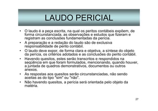 27
LAUDO PERICIAL
• O laudo é a peça escrita, na qual os peritos contábeis expõem, de
forma circunstanciada, as observações e estudos que fizeram e
registram as conclusões fundamentadas da perícia.
• A preparação e a redação do laudo são de exclusiva
responsabilidade de perito contábil.
• O laudo deve expor, de forma clara e objetiva, a síntese do objeto
da perícia, os critérios adotados e as conclusões do perito contábil.
• Havendo quesitos, estes serão transcritos e respondidos na
seqüência em que foram formulados, mencionando, quando houver,
a juntada de quadros demonstrativos, documentos ou outros
anexos.
• As respostas aos quesitos serão circunstanciadas, não sendo
aceitas as do tipo "sim" ou "não".
• Não havendo quesitos, a perícia será orientada pelo objeto da
matéria.
 