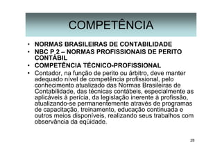28
COMPETÊNCIA
• NORMAS BRASILEIRAS DE CONTABILIDADE
• NBC P 2 – NORMAS PROFISSIONAIS DE PERITO
CONTÁBIL
• COMPETÊNCIA TÉCNICO-PROFISSIONAL
• Contador, na função de perito ou árbitro, deve manter
adequado nível de competência profissional, pelo
conhecimento atualizado das Normas Brasileiras de
Contabilidade, das técnicas contábeis, especialmente as
aplicáveis à perícia, da legislação inerente à profissão,
atualizando-se permanentemente através de programas
de capacitação, treinamento, educação continuada e
outros meios disponíveis, realizando seus trabalhos com
observância da eqüidade.
 
