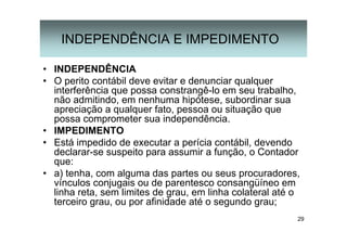 29
INDEPENDÊNCIA E IMPEDIMENTO
• INDEPENDÊNCIA
• O perito contábil deve evitar e denunciar qualquer
interferência que possa constrangê-lo em seu trabalho,
não admitindo, em nenhuma hipótese, subordinar sua
apreciação a qualquer fato, pessoa ou situação que
possa comprometer sua independência.
• IMPEDIMENTO
• Está impedido de executar a perícia contábil, devendo
declarar-se suspeito para assumir a função, o Contador
que:
• a) tenha, com alguma das partes ou seus procuradores,
vínculos conjugais ou de parentesco consangüíneo em
linha reta, sem limites de grau, em linha colateral até o
terceiro grau, ou por afinidade até o segundo grau;
 