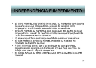 30
INDEPENDÊNCIA E IMPEDIMENTO
• b) tenha mantido, nos últimos cinco anos, ou mantenha com alguma
das partes ou seus procuradores, relação de trabalho como
empregado, administrador ou colaborador assalariado;
• c) tenha mantido ou mantenha, com quaisquer das partes ou seus
procuradores, relação de negócio constituída de participação direta
ou indireta como acionista ou sócio;
• d) seja amigo íntimo ou inimigo capital de quaisquer das partes;
• e) tiver interesse, direto ou indireto, imediato ou mediato, no
resultado do trabalho pericial;
• f) tiver interesse direto, por si ou qualquer de seus parentes,
consangüíneos ou afins, em transação em que haja intervido, ou
esteja para intervir, alguma das partes;
• g) exerça função ou cargo incompatíveis com a atividade de perito
contábil
 