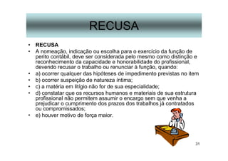 31
RECUSA
• RECUSA
• A nomeação, indicação ou escolha para o exercício da função de
perito contábil, deve ser considerada pelo mesmo como distinção e
reconhecimento da capacidade e honorabilidade do profissional,
devendo recusar o trabalho ou renunciar à função, quando:
• a) ocorrer qualquer das hipóteses de impedimento previstas no item
• b) ocorrer suspeição de natureza íntima;
• c) a matéria em litígio não for de sua especialidade;
• d) constatar que os recursos humanos e materiais de sua estrutura
profissional não permitem assumir o encargo sem que venha a
prejudicar o cumprimento dos prazos dos trabalhos já contratados
ou compromissados;
• e) houver motivo de força maior.
 