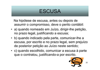 32
ESCUSA
Na hipótese de escusa, antes ou depois de
assumir o compromisso, deve o perito contábil:
• a) quando nomeado em Juízo, dirigir-lhe petição,
no prazo legal, justificando a escusa;
• b) quando indicado pela parte, comunicar-lhe a
escusa, por escrito e no prazo legal, sem prejuízo
de posterior petição ao Juízo neste sentido;
• c) quando escolhido, comunicar a escusa à parte
que o contratou, justificando-a por escrito.
 