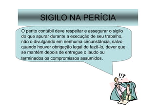 35
SIGILO NA PERÍCIA
O perito contábil deve respeitar e assegurar o sigilo
do que apurar durante a execução de seu trabalho,
não o divulgando em nenhuma circunstância, salvo
quando houver obrigação legal de fazê-lo, dever que
se mantém depois de entregue o laudo ou
terminados os compromissos assumidos.
 