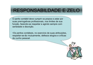 36
RESPONSABILDADE E ZELO
O perito contábil deve cumprir os prazos e zelar por
suas prerrogativas profissionais, nos limites de sua
função, fazendo-se respeitar e agindo sempre com
seriedade e discrição.
•Os peritos contábeis, no exercício de suas atribuições,
respeitar-se-ão mutuamente, defesos elogios e críticas
de cunho pessoal.
 