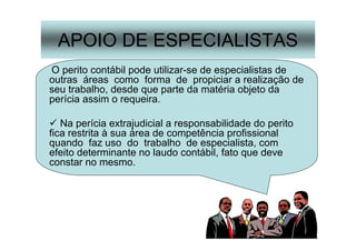 37
APOIO DE ESPECIALISTAS
O perito contábil pode utilizar-se de especialistas de
outras áreas como forma de propiciar a realização de
seu trabalho, desde que parte da matéria objeto da
perícia assim o requeira.
Na perícia extrajudicial a responsabilidade do perito
fica restrita à sua área de competência profissional
quando faz uso do trabalho de especialista, com
efeito determinante no laudo contábil, fato que deve
constar no mesmo.
 