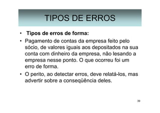 39
TIPOS DE ERROS
• Tipos de erros de forma:
• Pagamento de contas da empresa feito pelo
sócio, de valores iguais aos depositados na sua
conta com dinheiro da empresa, não lesando a
empresa nesse ponto. O que ocorreu foi um
erro de forma.
• O perito, ao detectar erros, deve relatá-los, mas
advertir sobre a conseqüência deles.
 