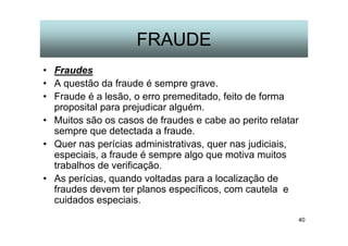 40
FRAUDE
• Fraudes
• A questão da fraude é sempre grave.
• Fraude é a lesão, o erro premeditado, feito de forma
proposital para prejudicar alguém.
• Muitos são os casos de fraudes e cabe ao perito relatar
sempre que detectada a fraude.
• Quer nas perícias administrativas, quer nas judiciais,
especiais, a fraude é sempre algo que motiva muitos
trabalhos de verificação.
• As perícias, quando voltadas para a localização de
fraudes devem ter planos específicos, com cautela e
cuidados especiais.
 