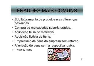 42
FRAUDES MAIS COMUNS
• Sub faturamento de produtos e as diferenças
desviadas.
• Compra de mercadorias superfaturadas.
• Aplicação falsa de materiais.
• Aquisição fictícia de bens.
• Empréstimo de bens da empresa sem retorno.
• Alienação de bens sem a respectiva baixa.
• Entre outras.
 