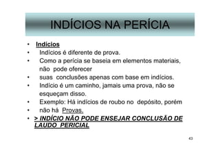 43
INDÍCIOS NA PERÍCIA
• Indícios
• Indícios é diferente de prova.
• Como a perícia se baseia em elementos materiais,
não pode oferecer
• suas conclusões apenas com base em indícios.
• Indício é um caminho, jamais uma prova, não se
esqueçam disso.
• Exemplo: Há indícios de roubo no depósito, porém
• não há Provas.
• > INDÍCIO NÃO PODE ENSEJAR CONCLUSÃO DE
LAUDO PERICIAL
 