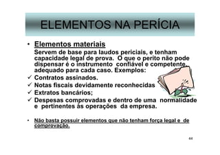 44
ELEMENTOS NA PERÍCIA
• Elementos materiais
Servem de base para laudos periciais, e tenham
capacidade legal de prova. O que o perito não pode
dispensar é o instrumento confiável e competente,
adequado para cada caso. Exemplos:
Contratos assinados.
Notas fiscais devidamente reconhecidas
Extratos bancários;
Despesas comprovadas e dentro de uma normalidade
e pertinentes às operações da empresa.
• Não basta possuir elementos que não tenham força legal e de
comprovação.
 