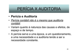 45
PERÍCIA X AUDITORIA
• Perícia e Auditoria
• Perícia contábil não é o mesmo que auditoria
contábil.
• Variam quanto à natureza das causas e efeitos, de
espaço e de tempo.
• A perícia serve a uma época, a um questionamento,
a uma necessidade e a auditoria tende a ser a
necessidade constante.
 