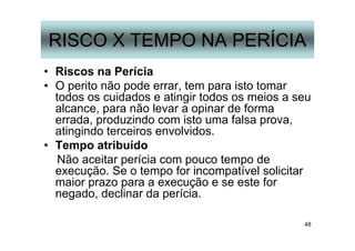 48
RISCO X TEMPO NA PERÍCIA
• Riscos na Perícia
• O perito não pode errar, tem para isto tomar
todos os cuidados e atingir todos os meios a seu
alcance, para não levar a opinar de forma
errada, produzindo com isto uma falsa prova,
atingindo terceiros envolvidos.
• Tempo atribuído
Não aceitar perícia com pouco tempo de
execução. Se o tempo for incompatível solicitar
maior prazo para a execução e se este for
negado, declinar da perícia.
 