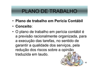 49
PLANO DE TRABALHO
• Plano de trabalho em Perícia Contábil
• Conceito:
• O plano de trabalho em perícia contábil é
a previsão racionalmente organizada, para
a execução das tarefas, no sentido de
garantir a qualidade dos serviços, pela
redução dos riscos sobre a opinião
traduzida em laudo.
 