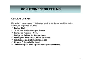 5
CONHECIMENTOS GERAIS
LEITURAS DE BASELEITURAS DE BASE
Para pleno sucesso dos objetivos propostos, serão necessárias, entre
outras, as seguintes leituras:
Código Civil
Lei da das Sociedades por Ações;
Código do Processo Civil;
Código de Defesa do Consumidor;
Resoluções do Banco Central do Brasil;
Resoluções do Sistema Financeiro;
Sistema Tributário Nacional
Outras leis para cada tipo de situação encontrada.
 