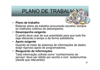 50
PLANO DE TRABALHO
• Plano de trabalho
Elaborar plano de trabalho procurando escolher sempre
os melhores critérios de desempenho.
• Desempenho exigente
O perito deve usar de sua autoridade para que tudo lhe
seja oferecido a tempo e de forma satisfatória.
• Apoio exigente
Quando se tratar de sistemas de informações de dados
exigir rigoroso apoio de programadores.
• Resguardo de informações
Toda informação colhida como “conhecimento de
serviço” deve ser obtido por escrito e com testemunhas
(desde que relevantes)
 