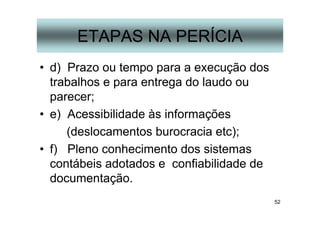 52
ETAPAS NA PERÍCIA
• d) Prazo ou tempo para a execução dos
trabalhos e para entrega do laudo ou
parecer;
• e) Acessibilidade às informações
(deslocamentos burocracia etc);
• f) Pleno conhecimento dos sistemas
contábeis adotados e confiabilidade de
documentação.
 