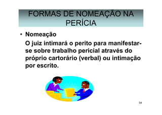 54
FORMAS DE NOMEAÇÃO NA
PERÍCIA
• Nomeação
O juiz intimará o perito para manifestar-
se sobre trabalho pericial através do
próprio cartorário (verbal) ou intimação
por escrito.
 