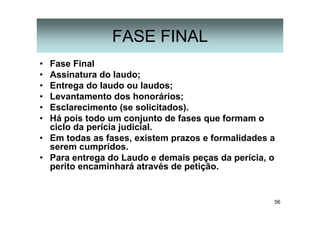 56
FASE FINAL
• Fase Final
• Assinatura do laudo;
• Entrega do laudo ou laudos;
• Levantamento dos honorários;
• Esclarecimento (se solicitados).
• Há pois todo um conjunto de fases que formam o
ciclo da perícia judicial.
• Em todas as fases, existem prazos e formalidades a
serem cumpridos.
• Para entrega do Laudo e demais peças da perícia, o
perito encaminhará através de petição.
 