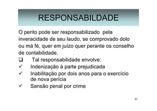 57
RESPONSABILDADE
O perito pode ser responsabilizado pela
inveracidade de seu laudo, se comprovado dolo
ou má fé, quer em juízo quer perante os conselho
de contabilidade.
Tal responsabilidade envolve:
Indenização à parte prejudicada
Inabilitação por dois anos para o exercício
de nova perícia
Sansão penal por crime
 