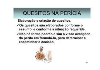 59
Elaboração e criação de quesitos.
Os quesitos são elaborados conforme o
assunto e conforme a situação requerida.
Não há forma padrão e sim a visão avançada
do perito em formulá-lo, para determinar e
encaminhar a decisão.
QUESITOS NA PERÍCIA
 