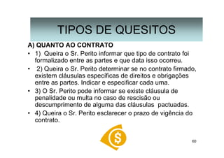 60
A) QUANTO AO CONTRATO
• 1) Queira o Sr. Perito informar que tipo de contrato foi
formalizado entre as partes e que data isso ocorreu.
• 2) Queira o Sr. Perito determinar se no contrato firmado,
existem cláusulas específicas de direitos e obrigações
entre as partes. Indicar e especificar cada uma.
• 3) O Sr. Perito pode informar se existe cláusula de
penalidade ou multa no caso de rescisão ou
descumprimento de alguma das cláusulas pactuadas.
• 4) Queira o Sr. Perito esclarecer o prazo de vigência do
contrato.
TIPOS DE QUESITOS
 