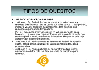 61
• QUANTO AO LUCRO CESSANTE
• 1) Queira o Sr. Perito informar se houve a ocorrência ou o a
remessa de trabalhos para terceiros por parte da Ré? Caso positivo,
indicar o volume remetido para terceiros, data do inicio das
remessas e por quanto tempo durou.
• 2) Sr. Perito pode informar através do volume remetido para
terceiros, o quanto isso representou de perdas ou de redução nas
receitas para o Autor, em valores financeiros. Requer-se que seja
apresentado cálculo em planilha.
• 3) Queira o Sr. Perito através da planilha de cálculo do quesito
supra, caso positivo, atualizar os valores encontrados, até a
presente data.
• 4) Queira o Sr. Perito elaborar ou demonstrar outros efeitos
causados ao Autor pela Ré, face ao envio de trabalhos para
terceiros.
TIPOS DE QUESITOS
 