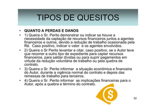 62
• QUANTO A PERDAS E DANOS
• 1) Queira o Sr. Perito demonstrar ou indicar se houve a
necessidade da captação de recursos financeiros juntos a agentes
financeiros e outros, devido a redução de trabalho ocasionada pela
Ré. Caso positivo, indicar o valor e os agentes envolvidos.
• 2) Queira o Sr Perito levantar e citar, caso positivo, se o Autor teve
que recorrer a outro tipo de expediente para captar recursos
financeiros, para saldar dívidas ou para suprir pagamentos em
virtude da redução voluntária de trabalho ou pela quebra de
contrato.
• 3) Queira o Sr. Perito informar a situação econômica e financeira
do Autor, durante a vigência normal do contrato e depois das
remessas de trabalho para terceiros.
• 4) Queira o Sr. Perito informar as implicações financeiras para o
Autor, após a quebra e término do contrato.
TIPOS DE QUESITOS
 