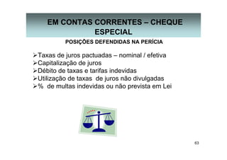 63
EM CONTAS CORRENTES – CHEQUE
ESPECIAL
POSIÇÕES DEFENDIDAS NA PERÍCIA
Taxas de juros pactuadas – nominal / efetiva
Capitalização de juros
Débito de taxas e tarifas indevidas
Utilização de taxas de juros não divulgadas
% de multas indevidas ou não prevista em Lei
 
