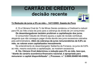 65
CARTÃO DE CRÉDITO
decisão recente
TJ Redução de juros a 5% ao mês - 14/11/2005 Gazeta do Povo
A 12.a Câmara Cível do TJ de Minas Gerais condenou a Credicard a reduzir
para 5% ao mês a taxa de juros para a cobrança da dívida de um consumidor.
Os desembargadores também proibiram a capitalização dos juros.
O consumidor Cláudio de Oliveira ajuizou a ação de revisão contratual,
alegando que não conseguiu pagar dívida devido aos juros excessivos cobrados
pela administradora. Além da cobrança de juros remuneratórios de 9,8% ao
mês, os valores eram capitalizados mensalmente.
No entendimento do desembargador Saldanha da Fonseca, os juros de 9,8%
ao mês, mesmo excluindo a capitalização, se mostram excessivos.
A 12a. Câmara Cível determinou a redução para 5% ao mês, taxa que,
“diante do cenário econômico-financeiro nacional, é apropriada para
remunerar o capital disponibilizado”. ( Processo. n.° 2.0000.00488140-3/000).
 