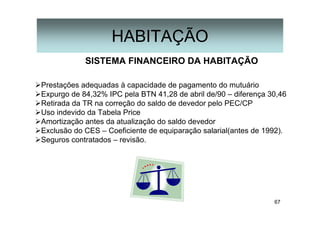67
HABITAÇÃO
SISTEMA FINANCEIRO DA HABITAÇÃO
Prestações adequadas à capacidade de pagamento do mutuário
Expurgo de 84,32% IPC pela BTN 41,28 de abril de/90 – diferença 30,46
Retirada da TR na correção do saldo de devedor pelo PEC/CP
Uso indevido da Tabela Price
Amortização antes da atualização do saldo devedor
Exclusão do CES – Coeficiente de equiparação salarial(antes de 1992).
Seguros contratados – revisão.
 