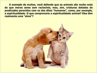 A exemplo de muitos, você defende que os animais são muito mais
do que meros seres sem raciocínio, mas, sim, criaturas dotadas de
predicados parecidos com os dos ditos "humanos", como, por exemplo,
a espiritualidade. O que comprovaria a espiritualidade animal? Eles têm
realmente uma "alma"?
 