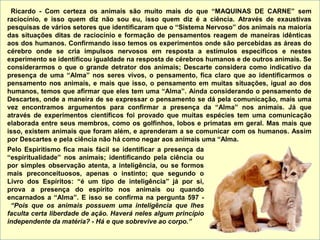 Ricardo - Com certeza os animais são muito mais do que “MAQUINAS DE CARNE” sem
raciocínio, e isso quem diz não sou eu, isso quem diz é a ciência. Através de exaustivas
pesquisas de vários setores que identificaram que o “Sistema Nervoso” dos animais na maioria
das situações ditas de raciocínio e formação de pensamentos reagem de maneiras idênticas
aos dos humanos. Confirmando isso temos os experimentos onde são percebidas as áreas do
cérebro onde se cria impulsos nervosos em resposta a estímulos específicos e nestes
experimento se identificou igualdade na resposta de cérebros humanos e de outros animais. Se
considerarmos o que o grande detrator dos animais; Descarte considera como indicativo da
presença de uma “Alma” nos seres vivos, o pensamento, fica claro que ao identificarmos o
pensamento nos animais, e mais que isso, o pensamento em muitas situações, igual ao dos
humanos, temos que afirmar que eles tem uma “Alma”. Ainda considerando o pensamento de
Descartes, onde a maneira de se expressar o pensamento se dá pela comunicação, mais uma
vez encontramos argumentos para confirmar a presença da “Alma” nos animais. Já que
através de experimentos científicos foi provado que muitas espécies tem uma comunicação
elaborada entre seus membros, como os golfinhos, lobos e primatas em geral. Mas mais que
isso, existem animais que foram além, e aprenderam a se comunicar com os humanos. Assim
por Descartes e pela ciência não há como negar aos animais uma “Alma.
Pelo Espiritismo fica mais fácil se identificar a presença da
“espiritualidade” nos animais; identificando pela ciência ou
por simples observação atenta, a inteligência, ou se formos
mais preconceituosos, apenas o instinto; que segundo o
Livro dos Espíritos: “é um tipo de inteligência” já por si,
prova a presença do espírito nos animais ou quando
encarnados a “Alma”. E isso se confirma na pergunta 597 -
“Pois que os animais possuem uma inteligência que lhes
faculta certa liberdade de ação. Haverá neles algum princípio
independente da matéria? - Há e que sobrevive ao corpo.”
 