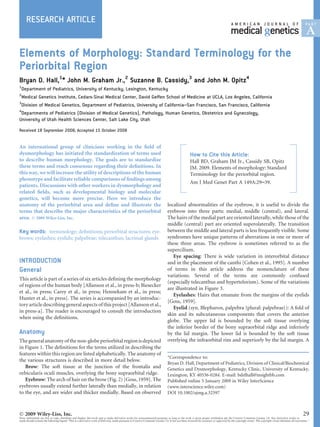 RESEARCH ARTICLE
Elements of Morphology: Standard Terminology for the
Periorbital Region
Bryan D. Hall,1
* John M. Graham Jr.,2
Suzanne B. Cassidy,3
and John M. Opitz4
1
Department of Pediatrics, University of Kentucky, Lexington, Kentucky
2
Medical Genetics Institute, Cedars-Sinai Medical Center, David Geffen School of Medicine at UCLA, Los Angeles, California
3
Division of Medical Genetics, Department of Pediatrics, University of California–San Francisco, San Francisco, California
4
Departments of Pediatrics (Division of Medical Genetics), Pathology, Human Genetics, Obstetrics and Gynecology,
University of Utah Health Sciences Center, Salt Lake City, Utah
Received 18 September 2008; Accepted 15 October 2008
An international group of clinicians working in the ﬁeld of
dysmorphology has initiated the standardization of terms used
to describe human morphology. The goals are to standardize
these terms and reach consensus regarding their deﬁnitions. In
this way, we will increase the utility of descriptions of the human
phenotype and facilitate reliable comparisons of ﬁndings among
patients. Discussions with other workers in dysmorphology and
related ﬁelds, such as developmental biology and molecular
genetics, will become more precise. Here we introduce the
anatomy of the periorbital area and deﬁne and illustrate the
terms that describe the major characteristics of the periorbital
area. Ó 2009 Wiley-Liss, Inc.
Key words: terminology; deﬁnitions; periorbital structures; eye-
brows; eyelashes; eyelids; palpebrae; telecanthus; lacrimal glands
INTRODUCTION
General
This article is part of a series of six articles deﬁning the morphology
of regions of the human body [Allanson et al., in press-b; Biesecker
et al., in press; Carey et al., in press; Hennekam et al., in press;
Hunter et al., in press]. The series is accompanied by an introduc-
tory article describing general aspects of this project [Allanson etal.,
in press-a]. The reader is encouraged to consult the introduction
when using the deﬁnitions.
Anatomy
The general anatomy of the non-globeperiorbitalregionisdepicted
in Figure 1. The deﬁnitions for the terms utilized in describing the
features within this region are listed alphabetically. The anatomy of
the various structures is described in more detail below.
Brow: The soft tissue at the junction of the frontalis and
orbicularis oculi muscles, overlying the bony supraorbital ridge.
Eyebrow: The arch of hair on the brow (Fig. 2) [Goss, 1959]. The
eyebrows usually extend further laterally than medially, in relation
to the eye, and are wider and thicker medially. Based on observed
localized abnormalities of the eyebrow, it is useful to divide the
eyebrow into three parts: medial, middle (central), and lateral.
The hairs of the medial part are oriented laterally, while those of the
middle (central) part are oriented superolaterally. The transition
between the middle and lateral parts is less frequently visible. Some
syndromes have unique patterns of aberrations in one or more of
these three areas. The eyebrow is sometimes referred to as the
supercilium.
Eye spacing: There is wide variation in interorbital distance
and in the placement of the canthi [Cohen et al., 1995]. A number
of terms in this article address the nomenclature of these
variations. Several of the terms are commonly confused
(especially telecanthus and hypertelorism). Some of the variations
are illustrated in Figure 3.
Eyelashes: Hairs that emanate from the margins of the eyelids
[Goss, 1959].
Eyelid (syn. Blepharon, palpebra {plural: palpebrae}): A fold of
skin and its subcutaneous components that covers the anterior
globe. The upper lid is bounded by the soft tissue overlying
the inferior border of the bony supraorbital ridge and inferiorly
by the lid margin. The lower lid is bounded by the soft tissue
overlying the infraorbital rim and superiorly by the lid margin. A
Ó 2009 Wiley-Liss, Inc. 29
Note: Individuals are free to copy, distribute and display this work and to make derivative works for noncommercial purposes so long as the work is given proper attribution per the Creative Commons License 3.0. Any derivative works so
made should contain the following legend ‘‘This is a derivative work of [full cite], made pursuant to Creative Commons License 3.0. It has not been reviewed for accuracy or approved by the copyright owner. The copyright owner disclaims all warranties.’’
*Correspondence to:
Bryan D. Hall, Department of Pediatrics, Division of Clinical/Biochemical
Genetics and Dysmorphology, Kentucky Clinic, University of Kentucky,
Lexington, KY 40536-0284. E-mail: bdelhall@insightbb.com
Published online 5 January 2009 in Wiley InterScience
(www.interscience.wiley.com)
DOI 10.1002/ajmg.a.32597
How to Cite this Article:
Hall BD, Graham JM Jr., Cassidy SB, Opitz
JM. 2009. Elements of morphology: Standard
Terminology for the periorbital region.
Am J Med Genet Part A 149A:29–39.
 