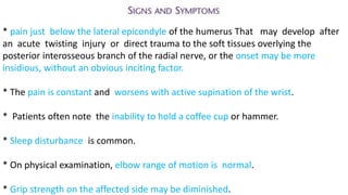 * pain just below the lateral epicondyle of the humerus That may develop after
an acute twisting injury or direct trauma to the soft tissues overlying the
posterior interosseous branch of the radial nerve, or the onset may be more
insidious, without an obvious inciting factor.
* The pain is constant and worsens with active supination of the wrist.
* Patients often note the inability to hold a coffee cup or hammer.
* Sleep disturbance is common.
* On physical examination, elbow range of motion is normal.
* Grip strength on the affected side may be diminished.
 