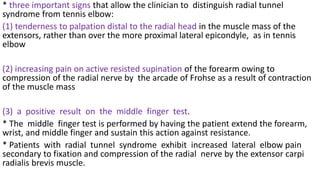 * three important signs that allow the clinician to distinguish radial tunnel
syndrome from tennis elbow:
(1) tenderness to palpation distal to the radial head in the muscle mass of the
extensors, rather than over the more proximal lateral epicondyle, as in tennis
elbow
(2) increasing pain on active resisted supination of the forearm owing to
compression of the radial nerve by the arcade of Frohse as a result of contraction
of the muscle mass
(3) a positive result on the middle finger test.
* The middle finger test is performed by having the patient extend the forearm,
wrist, and middle finger and sustain this action against resistance.
* Patients with radial tunnel syndrome exhibit increased lateral elbow pain
secondary to fixation and compression of the radial nerve by the extensor carpi
radialis brevis muscle.
 