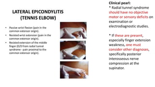 Clinical pearl:
* Radial tunnel syndrome
should have no objective
motor or sensory deficits on
examination or
electrodiagnostic studies.
* If these are present,
especially finger extension
weakness, one must
consider other diagnoses,
specifically posterior
interosseous nerve
compression at the
supinator.
 